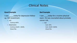 Clinical Notes
Good Example
I saw _____today for depression follow-
up. Still recalcitrant.
– SLE
Continue MTX
– Depression
Continue Zoloft + Abilify
Check PGx
Bad Example
I saw ____today for a routine physical
exam. He was counseled about prostate
cancer risk.
– SLE
Cont. MTx
Cont. Zoloft +Abilify
Check PGx
 