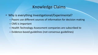 Knowledge Claims
• Why is everything Investigational/Experimental?
– Payors use different sources of information for decision making
– CMS is important
– Health Technology Assessment companies are subscribed to
– Evidence-based guidelines (not consensus guidelines)
 