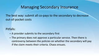 Managing Secondary Insurance
The best way: submit all co-pays to the secondary to decrease
out-of-pocket costs
Pitfalls:
– A provider submits to the secondary first
– The primary does not approve a particular service. Then there is
controversy between the policies on whether the secondary will pay
if the claim meets their criteria. Chaos ensues.
 