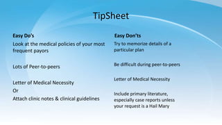 TipSheet
Easy Do’s
Look at the medical policies of your most
frequent payors
Lots of Peer-to-peers
Letter of Medical Necessity
Or
Attach clinic notes & clinical guidelines
Easy Don’ts
Try to memorize details of a
particular plan
Be difficult during peer-to-peers
Letter of Medical Necessity
Include primary literature,
especially case reports unless
your request is a Hail Mary
 