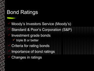 Bond Ratings
 Moody’s Investors Service (Moody’s)
 Standard & Poor’s Corporation (S&P)
 Investment grade bonds
 triple B or better
 Criteria for rating bonds
 Importance of bond ratings
 Changes in ratings
 