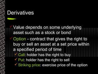 Derivatives
Value depends on some underlying
asset such as a stock or bond
Option - contract that gives the right to
buy or sell an asset at a set price within
a specified period of time
 Call: holder has the right to buy
 Put: holder has the right to sell
 Striking price: exercise price of the option
 