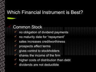 Which Financial Instrument is Best?
 Common Stock
 no obligation of dividend payments
 no maturity date for “repayment”
 sales increases creditworthiness
 prospects affect terms
 gives control to stockholders
 shares the income of the firm
 higher costs of distribution than debt
 dividends are not deductible
 
