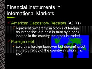 Financial Instruments in
International Markets
American Depository Receipts (ADRs)
 represent ownership in stocks of foreign
countries that are held in trust by a bank
located in the country the stock is traded
Foreign debt
 sold by a foreign borrower but denominated
in the currency of the country in which it is
sold
 
