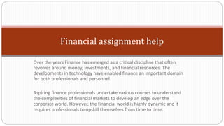 Financial assignment help
Over the years Finance has emerged as a critical discipline that often
revolves around money, investments, and financial resources. The
developments in technology have enabled finance an important domain
for both professionals and personnel.
Aspiring finance professionals undertake various courses to understand
the complexities of financial markets to develop an edge over the
corporate world. However, the financial world is highly dynamic and it
requires professionals to upskill themselves from time to time.
 