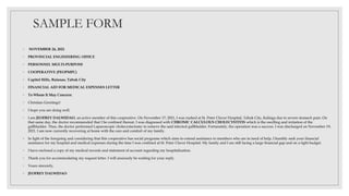 SAMPLE FORM
◦ NOVEMBER 24, 2021
◦ PROVINCIAL ENGINEERING OFFICE
◦ PERSONNEL MULTI-PURPOSE
◦ COOPERATIVE (PEOPMPC)
◦ Capitol Hills, Bulanao, Tabuk City
◦ FINANCIAL AID FOR MEDICAL EXPENSES LETTER
◦ To Whom It May Concern:
◦ Christian Greetings!
◦ I hope you are doing well.
◦ I am JEOFREY DALWIDAO, an active member of this cooperative. On November 17, 2021, I was rushed at St. Peter Claver Hospital, Tabuk City, Kalinga due to severe stomach pain. On
that same day, the doctor recommended that I be confined thereat. I was diagnosed with CHRONIC CALCULOUS CHOLECYSTITIS which is the swelling and irritation of the
gallbladder. Thus, the doctor performed Laparoscopic cholecystectomy to remove the said infected gallbladder. Fortunately, the operation was a success. I was discharged on November 19,
2021. I am now currently recovering at home with the care and comfort of my family.
◦ In light of the foregoing and considering that this cooperative has social programs which aims to extend assistance to members who are in need of help, I humbly seek your financial
assistance for my hospital and medical expenses during the time I was confined at St. Peter Claver Hospital. My family and I are still facing a large financial gap and on a tight budget.
◦ I have enclosed a copy of my medical records and statement of account regarding my hospitalization.
◦ Thank you for accommodating my request letter. I will anxiously be waiting for your reply.
◦ Yours sincerely,
◦ JEOFREY DALWIDAO
 
