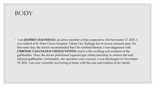 BODY
◦ I am JEOFREY DALWIDAO, an active member of this cooperative. On November 17, 2021, I
was rushed at St. Peter Claver Hospital, Tabuk City, Kalinga due to severe stomach pain. On
that same day, the doctor recommended that I be confined thereat. I was diagnosed with
CHRONIC CALCULOUS CHOLECYSTITIS which is the swelling and irritation of the
gallbladder. Thus, the doctor performed Laparoscopic cholecystectomy to remove the said
infected gallbladder. Fortunately, the operation was a success. I was discharged on November
19, 2021. I am now currently recovering at home with the care and comfort of my family.
 