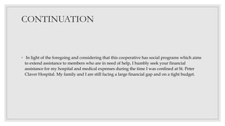 CONTINUATION
◦ In light of the foregoing and considering that this cooperative has social programs which aims
to extend assistance to members who are in need of help, I humbly seek your financial
assistance for my hospital and medical expenses during the time I was confined at St. Peter
Claver Hospital. My family and I are still facing a large financial gap and on a tight budget.
 