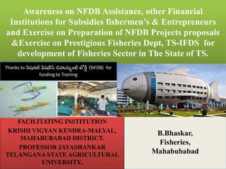 Awareness on NFDB Assistance, other Financial
Institutions for Subsidies fishermen’s & Entrepreneurs
and Exercise on Preparation of NFDB Projects proposals
&Exercise on Prestigious Fisheries Dept, TS-IFDS for
development of Fisheries Sector in The State of TS.
FACILITATING INSTITUTION
KRISHI VIGYAN KENDRA-MALYAL,
MAHABUBABAD DISTRICT.
PROFESSOR JAYASHANKAR
TELANGANA STATE AGRICULTURAL
UNIVERSITY,
B.Bhaskar,
Fisheries,
Mahabubabad
Thanks to నేషనల్ ఫిషరీస్ డెవలప్మెంట్ బో ర్డ్ (NFDB) for
funding to Training
 