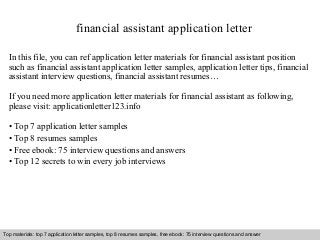 financial assistant application letter 
In this file, you can ref application letter materials for financial assistant position 
such as financial assistant application letter samples, application letter tips, financial 
assistant interview questions, financial assistant resumes… 
If you need more application letter materials for financial assistant as following, 
please visit: applicationletter123.info 
• Top 7 application letter samples 
• Top 8 resumes samples 
• Free ebook: 75 interview questions and answers 
• Top 12 secrets to win every job interviews 
Top materials: top 7 application letter samples, top 8 resumes samples, free ebook: 75 interview questions and answer 
Interview questions and answers – free download/ pdf and ppt file 
 