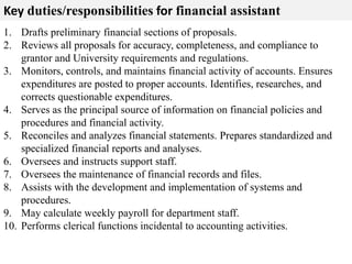Key duties/responsibilities for financial assistant 
1. Drafts preliminary financial sections of proposals. 
2. Reviews all proposals for accuracy, completeness, and compliance to 
grantor and University requirements and regulations. 
3. Monitors, controls, and maintains financial activity of accounts. Ensures 
expenditures are posted to proper accounts. Identifies, researches, and 
corrects questionable expenditures. 
4. Serves as the principal source of information on financial policies and 
procedures and financial activity. 
5. Reconciles and analyzes financial statements. Prepares standardized and 
specialized financial reports and analyses. 
6. Oversees and instructs support staff. 
7. Oversees the maintenance of financial records and files. 
8. Assists with the development and implementation of systems and 
procedures. 
9. May calculate weekly payroll for department staff. 
10. Performs clerical functions incidental to accounting activities. 
 