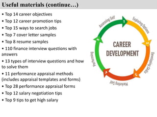 Useful materials (continue…) 
• Top 14 career objectives 
• Top 12 career promotion tips 
• Top 15 ways to search jobs 
• Top 7 cover letter samples 
• Top 8 resume samples 
• 110 finance interview questions with 
answers 
• 13 types of interview questions and how 
to solve them 
• 11 performance appraisal methods 
(includes appraisal templates and forms) 
• Top 28 performance appraisal forms 
• Top 12 salary negotiation tips 
• Top 9 tips to get high salary 
 