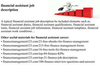financial assistant job 
description 
A typical financial assistant job description be included elements such as: 
financial assistant duties, financial assistant qualifications, financial assistant 
traits, financial assistant job information, financial assistant templates, financial 
assistant work conditions… 
Other useful materials for financial assistant career: 
• financemanagement123.com/23-free-ebooks-for-finance-management 
• financemanagement123.com/215-free-finance-management-forms 
• financemanagement123.com/16-free-tools-for-finance-management 
• financemanagement123.com/top-84-finance-KPIs 
• financemanagement123.com/top-21-finance-job-descriptions 
• financemanagement123.com/100-finance-interview-questions-and-answers 
 