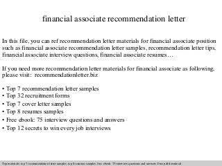 financial associate recommendation letter 
In this file, you can ref recommendation letter materials for financial associate position 
such as financial associate recommendation letter samples, recommendation letter tips, 
financial associate interview questions, financial associate resumes… 
If you need more recommendation letter materials for financial associate as following, 
please visit: recommendationletter.biz 
• Top 7 recommendation letter samples 
• Top 32 recruitment forms 
• Top 7 cover letter samples 
• Top 8 resumes samples 
• Free ebook: 75 interview questions and answers 
• Top 12 secrets to win every job interviews 
Interview questions and answers – free download/ pdf and ppt file 
Top materials: top 7 recommendation letter samples, top 8 resumes samples, free ebook: 75 interview questions answers. Free pdf download 
 