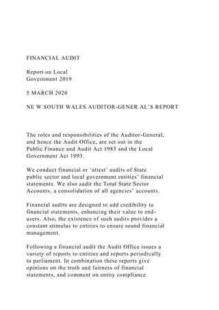 FINANCIAL AUDIT
Report on Local
Government 2019
5 MARCH 2020
NE W SOUTH WALES AUDITOR-GENER AL’S REPORT
The roles and responsibilities of the Auditor-General,
and hence the Audit Office, are set out in the
Public Finance and Audit Act 1983 and the Local
Government Act 1993.
We conduct financial or ‘attest’ audits of State
public sector and local government entities’ financial
statements. We also audit the Total State Sector
Accounts, a consolidation of all agencies’ accounts.
Financial audits are designed to add credibility to
financial statements, enhancing their value to end-
users. Also, the existence of such audits provides a
constant stimulus to entities to ensure sound financial
management.
Following a financial audit the Audit Office issues a
variety of reports to entities and reports periodically
to parliament. In combination these reports give
opinions on the truth and fairness of financial
statements, and comment on entity compliance
 