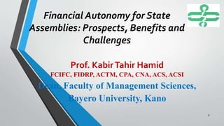 Financial Autonomy for State
Assemblies: Prospects, Benefits and
Challenges
Prof. KabirTahir Hamid
FCIFC, FIDRP, ACTM, CPA, CNA, ACS, ACSI
Dean, Faculty of Management Sciences,
Bayero University, Kano
1
 