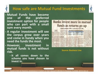 How safe are Mutual Fund Investments
• Mutual Funds have become
one of the preferred
investment option for people
who can part with a small
sum every month.
• A regular investment will see
the corpus grow over years
and come in handy when you
need the funds the most.
• However, investment in
mutual funds is not without
risk.
• It all comes down to the
scheme you have chosen to
invest in.
PRESENTATION ON FINANCIAL AWARENESS BY STUDENTS OF POST GRADUATE DIPLOMA IN FINANCIAL PLANNING, BATCH 2014-15
Source: Business Line
 
