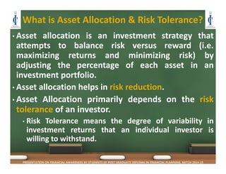 What is Asset Allocation & Risk Tolerance?
• Asset allocation is an investment strategy that
attempts to balance risk versus reward (i.e.
maximizing returns and minimizing risk) by
adjusting the percentage of each asset in an
investment portfolio.
• Asset allocation helps in risk reduction.
• Asset Allocation primarily depends on the risk
tolerance of an investor.
• Risk Tolerance means the degree of variability in
investment returns that an individual investor is
willing to withstand.
PRESENTATION ON FINANCIAL AWARENESS BY STUDENTS OF POST GRADUATE DIPLOMA IN FINANCIAL PLANNING, BATCH 2014-15
 