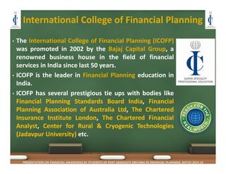 International College of Financial Planning
• The International College of Financial Planning (ICOFP)
was promoted in 2002 by the Bajaj Capital Group, a
renowned business house in the field of financial
services in India since last 50 years.
• ICOFP is the leader in Financial Planning education in
India.
• ICOFP has several prestigious tie ups with bodies like
Financial Planning Standards Board India, Financial
Planning Association of Australia Ltd, The Chartered
Insurance Institute London, The Chartered Financial
Analyst, Center for Rural & Cryogenic Technologies
(Jadavpur University) etc.
PRESENTATION ON FINANCIAL AWARENESS BY STUDENTS OF POST GRADUATE DIPLOMA IN FINANCIAL PLANNING, BATCH 2014-15
 