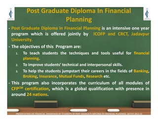 Post Graduate Diploma In Financial 
Planning
• Post Graduate Diploma in Financial Planning is an intensive one year
program which is offered jointly by ICOFP and CRCT, Jadavpur
University.
• The objectives of this Program are:
1. To teach students the techniques and tools useful for financial
planning.
2. To improve students’ technical and interpersonal skills.
3. To help the students jumpstart their careers in the fields of Banking,
Broking, Insurance, Mutual Funds, Research etc.
• This program also incorporates the curriculum of all modules of
CFPCM certification, which is a global qualification with presence in
around 24 nations.
PRESENTATION ON FINANCIAL AWARENESS BY STUDENTS OF POST GRADUATE DIPLOMA IN FINANCIAL PLANNING, BATCH 2014-15
 