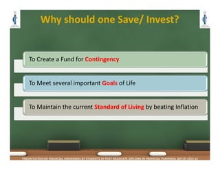 Why should one Save/ Invest?
PRESENTATION ON FINANCIAL AWARENESS BY STUDENTS OF POST GRADUATE DIPLOMA IN FINANCIAL PLANNING, BATCH 2014-15
To Create a Fund for Contingency
To Meet several important Goals of Life
To Maintain the current Standard of Living by beating Inflation
 