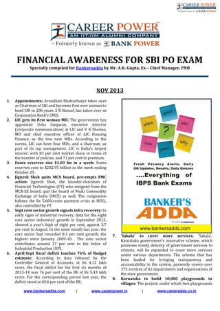www.bankersadda.com | www.careerpower.in | www.careeradda.co.in
FINANCIAL AWARENESS FOR SBI PO EXAM
Specially compiled for Bankersadda by Mr. A.K. Gupta, Ex – Chief Manager, PNB
NOV 2013
1. Appointments: Arundhati Bhattacharya takes over
as Chairman of SBI and becomes first ever woman to
head SBI in 206 years. S R Bansal, has taken over as
Corporation Bank’s CMD.
2. LIC gets its first woman MD: The government has
appointed Usha Sangwan, executive director
(corporate communication) at LIC and V K Sharma,
MD and chief executive officer of LIC Housing
Finance, as the two new MDs. According to the
norms, LIC can have four MDs, and a chairman, as
part of its top management. LIC is India’s largest
insurer, with 83 per cent market share in terms of
the number of policies, and 71 per cent in premium.
3. Forex reserves rise $1.83 bn in a week: Forex
reserves rose to $282.95 billion in the week ending
October 25.
4. Jignesh Shah quits MCX board, pre-empts FMC
action: Jignesh Shah, the founder-chairman of
Financial Technologies (FT) who resigned from the
MCX-SX board, quit the board of Multi Commodity
Exchange of India (MCX) as well. The resignation
follows the Rs 5,600-crore payment crisis at NSEL,
also controlled by FT.
5. Sept core sector growth signals infra recovery: In
early signs of industrial recovery, data for the eight
core sector industries’ growth in September 2013,
showed a year’s high of eight per cent, against 3.7
per cent in August. In the same month last year, the
core sector had recorded 8.3 per cent growth, the
highest since January 2009-10. The core sector
contributes around 37 per cent to the Index of
Industrial Production (IIP).
6. April-Sept fiscal deficit touches 76% of Budget
estimate: According to data released by the
Controller General of Accounts, at Rs 4.12 lakh
crore, the fiscal deficit for the first six months of
2013-14 was 76 per cent of the BE of Rs 5.43 lakh
crore. For the corresponding period last year, the
deficit stood at 65.6 per cent of the BE.
7. 'Sakala' to cover more services: 'Sakala',
Karnataka government's innovative scheme, which
promises timely delivery of government services to
citizens, will be expanded to cover more services
under various departments. The scheme that has
been lauded for bringing transparency and
accountability in the system, presently covers over
375 services of 42 departments and organisations of
the state government.
8. Karnataka to build 10,000 playgrounds in
villages: The project, under which two playgrounds
 