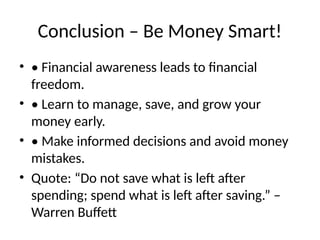 Conclusion – Be Money Smart!
• • Financial awareness leads to financial
freedom.
• • Learn to manage, save, and grow your
money early.
• • Make informed decisions and avoid money
mistakes.
• Quote: “Do not save what is left after
spending; spend what is left after saving.” –
Warren Buffett
 