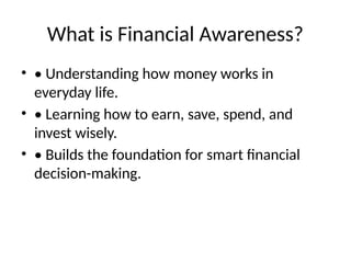 What is Financial Awareness?
• • Understanding how money works in
everyday life.
• • Learning how to earn, save, spend, and
invest wisely.
• • Builds the foundation for smart financial
decision-making.
 