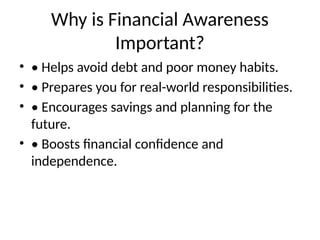 Why is Financial Awareness
Important?
• • Helps avoid debt and poor money habits.
• • Prepares you for real-world responsibilities.
• • Encourages savings and planning for the
future.
• • Boosts financial confidence and
independence.
 