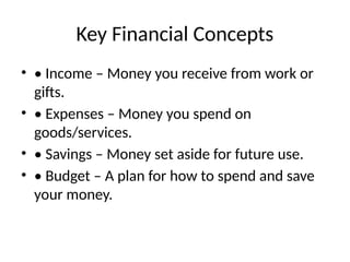 Key Financial Concepts
• • Income – Money you receive from work or
gifts.
• • Expenses – Money you spend on
goods/services.
• • Savings – Money set aside for future use.
• • Budget – A plan for how to spend and save
your money.
 