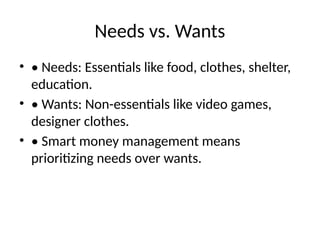 Needs vs. Wants
• • Needs: Essentials like food, clothes, shelter,
education.
• • Wants: Non-essentials like video games,
designer clothes.
• • Smart money management means
prioritizing needs over wants.
 