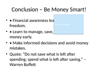 Conclusion – Be Money Smart!
• • Financial awareness leads to financial
freedom.
• • Learn to manage, save, and grow your
money early.
• • Make informed decisions and avoid money
mistakes.
• Quote: “Do not save what is left after
spending; spend what is left after saving.” –
Warren Buffett
Graphic Placeholder
 