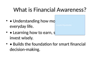 What is Financial Awareness?
• • Understanding how money works in
everyday life.
• • Learning how to earn, save, spend, and
invest wisely.
• • Builds the foundation for smart financial
decision-making.
Graphic Placeholder
 
