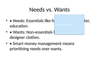 Needs vs. Wants
• • Needs: Essentials like food, clothes, shelter,
education.
• • Wants: Non-essentials like video games,
designer clothes.
• • Smart money management means
prioritizing needs over wants.
Graphic Placeholder
 
