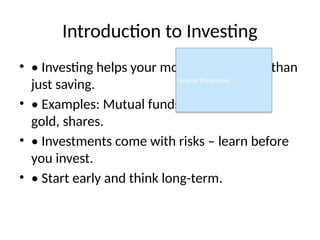 Introduction to Investing
• • Investing helps your money grow faster than
just saving.
• • Examples: Mutual funds, fixed deposits,
gold, shares.
• • Investments come with risks – learn before
you invest.
• • Start early and think long-term.
Graphic Placeholder
 