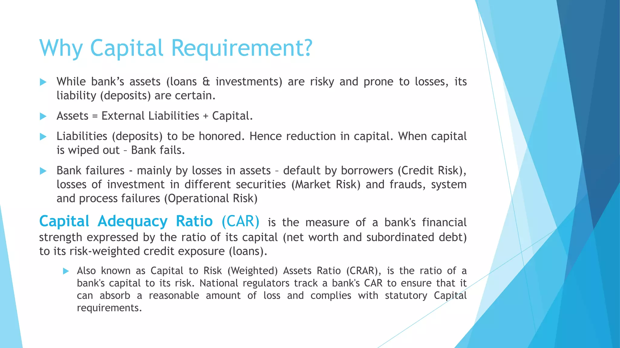 Why Capital Requirement?
 While bank’s assets (loans & investments) are risky and prone to losses, its
liability (deposits) are certain.
 Assets = External Liabilities + Capital.
 Liabilities (deposits) to be honored. Hence reduction in capital. When capital
is wiped out – Bank fails.
 Bank failures - mainly by losses in assets – default by borrowers (Credit Risk),
losses of investment in different securities (Market Risk) and frauds, system
and process failures (Operational Risk)
Capital Adequacy Ratio (CAR) is the measure of a bank's financial
strength expressed by the ratio of its capital (net worth and subordinated debt)
to its risk-weighted credit exposure (loans).
 Also known as Capital to Risk (Weighted) Assets Ratio (CRAR), is the ratio of a
bank's capital to its risk. National regulators track a bank's CAR to ensure that it
can absorb a reasonable amount of loss and complies with statutory Capital
requirements.
 