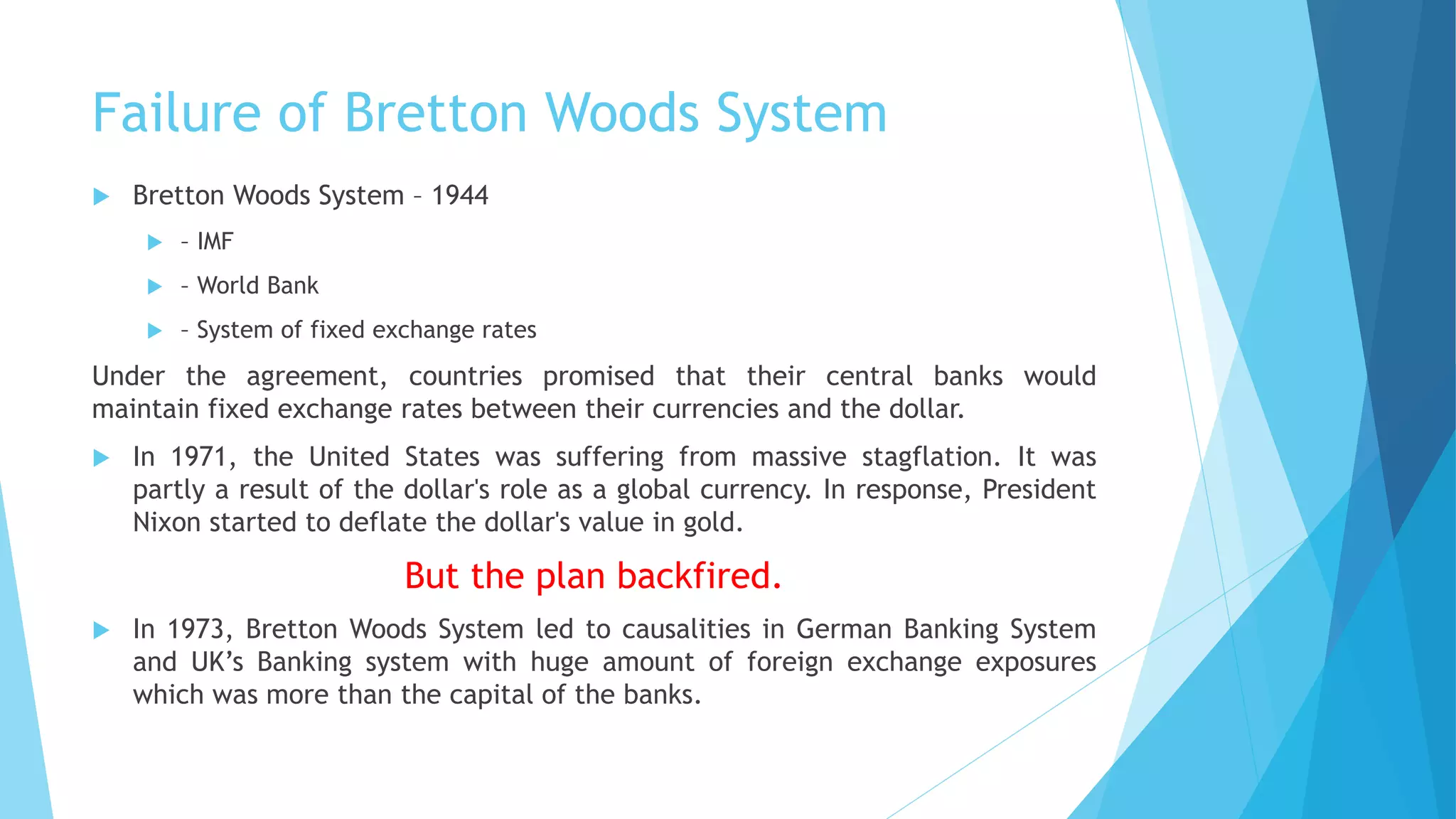 Failure of Bretton Woods System
 Bretton Woods System – 1944
 – IMF
 – World Bank
 – System of fixed exchange rates
Under the agreement, countries promised that their central banks would
maintain fixed exchange rates between their currencies and the dollar.
 In 1971, the United States was suffering from massive stagflation. It was
partly a result of the dollar's role as a global currency. In response, President
Nixon started to deflate the dollar's value in gold.
But the plan backfired.
 In 1973, Bretton Woods System led to causalities in German Banking System
and UK’s Banking system with huge amount of foreign exchange exposures
which was more than the capital of the banks.
 