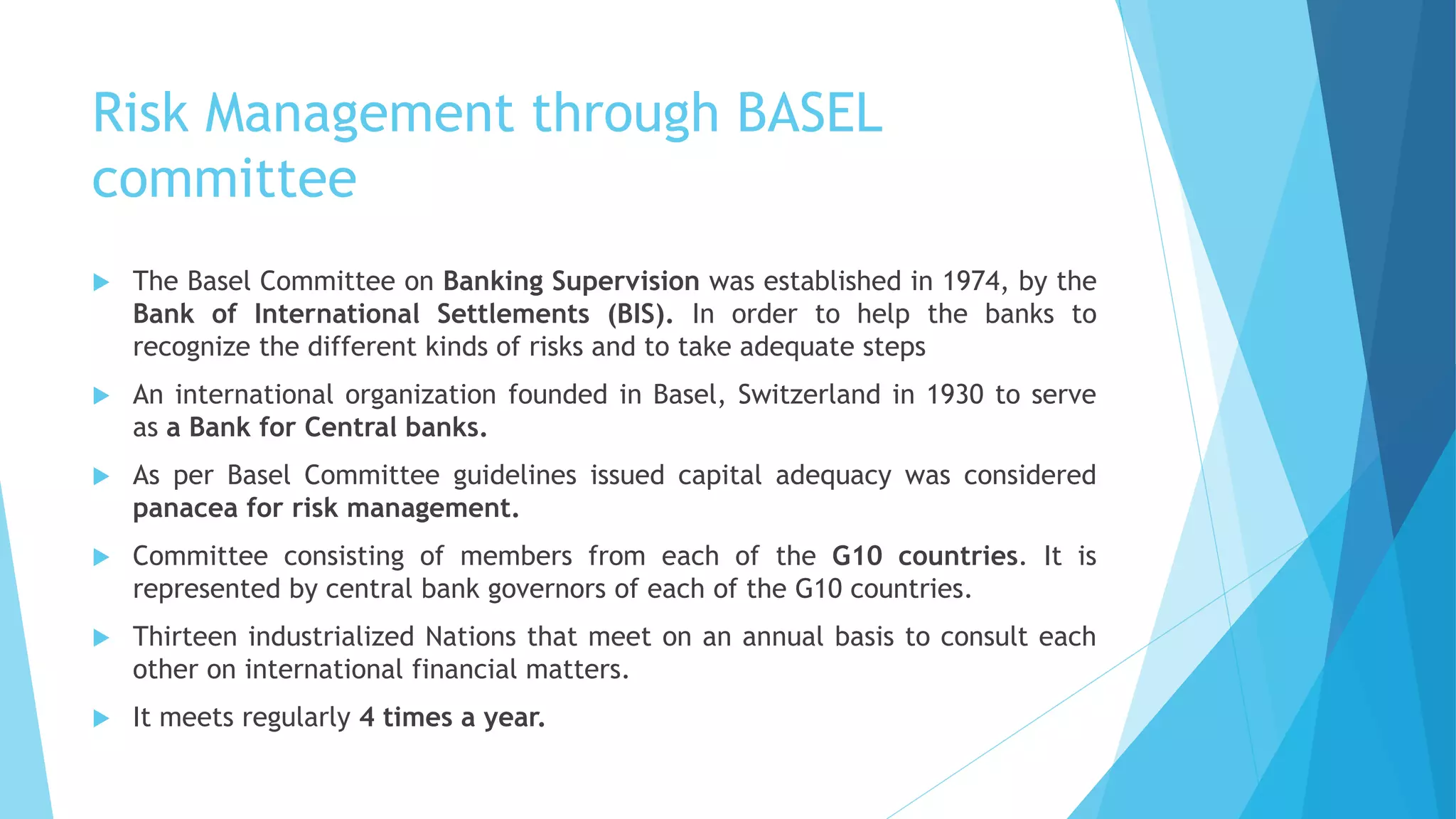 Risk Management through BASEL
committee
 The Basel Committee on Banking Supervision was established in 1974, by the
Bank of International Settlements (BIS). In order to help the banks to
recognize the different kinds of risks and to take adequate steps
 An international organization founded in Basel, Switzerland in 1930 to serve
as a Bank for Central banks.
 As per Basel Committee guidelines issued capital adequacy was considered
panacea for risk management.
 Committee consisting of members from each of the G10 countries. It is
represented by central bank governors of each of the G10 countries.
 Thirteen industrialized Nations that meet on an annual basis to consult each
other on international financial matters.
 It meets regularly 4 times a year.
 