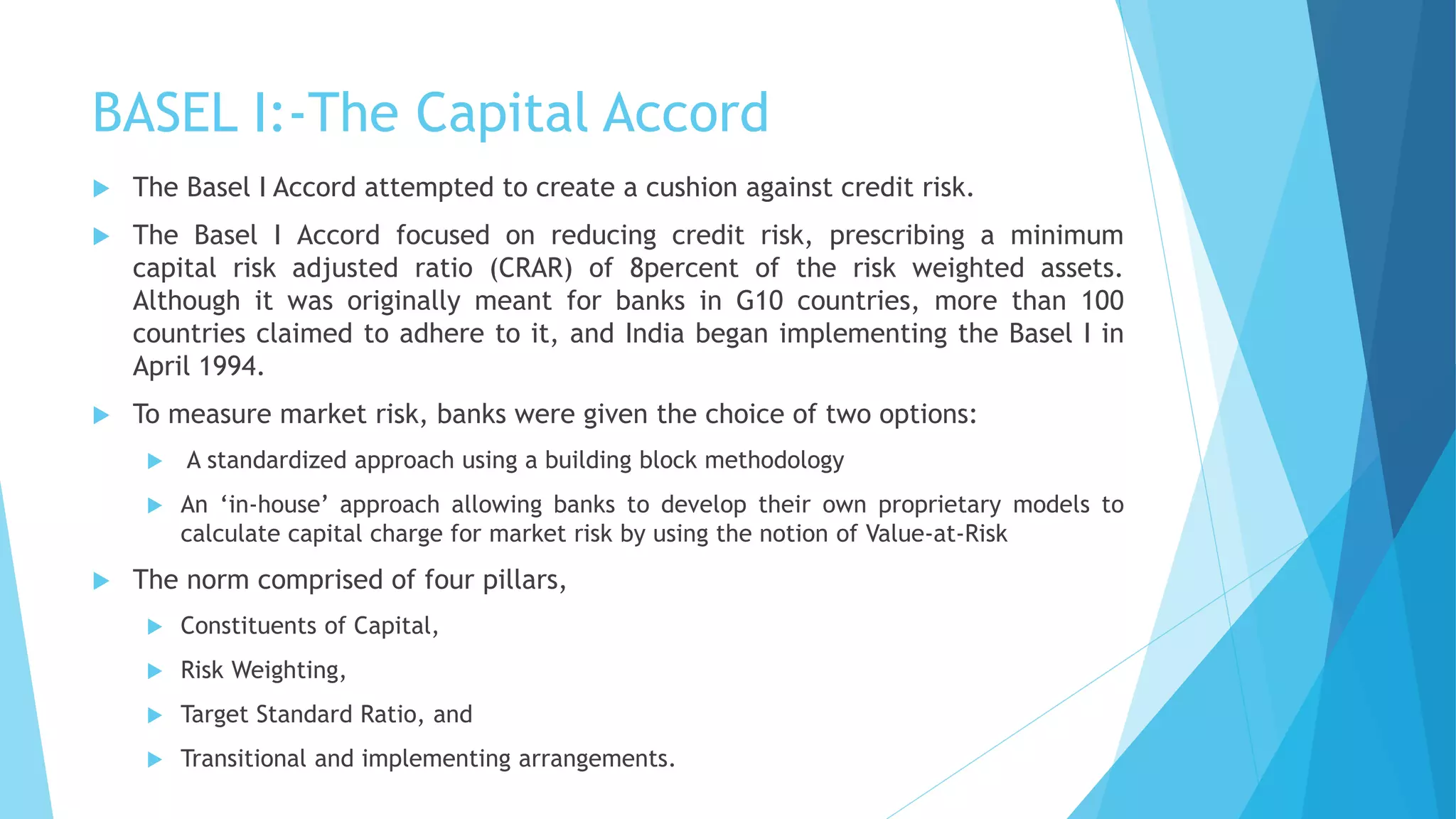 BASEL I:-The Capital Accord
 The Basel I Accord attempted to create a cushion against credit risk.
 The Basel I Accord focused on reducing credit risk, prescribing a minimum
capital risk adjusted ratio (CRAR) of 8percent of the risk weighted assets.
Although it was originally meant for banks in G10 countries, more than 100
countries claimed to adhere to it, and India began implementing the Basel I in
April 1994.
 To measure market risk, banks were given the choice of two options:
 A standardized approach using a building block methodology
 An ‘in-house’ approach allowing banks to develop their own proprietary models to
calculate capital charge for market risk by using the notion of Value-at-Risk
 The norm comprised of four pillars,
 Constituents of Capital,
 Risk Weighting,
 Target Standard Ratio, and
 Transitional and implementing arrangements.
 