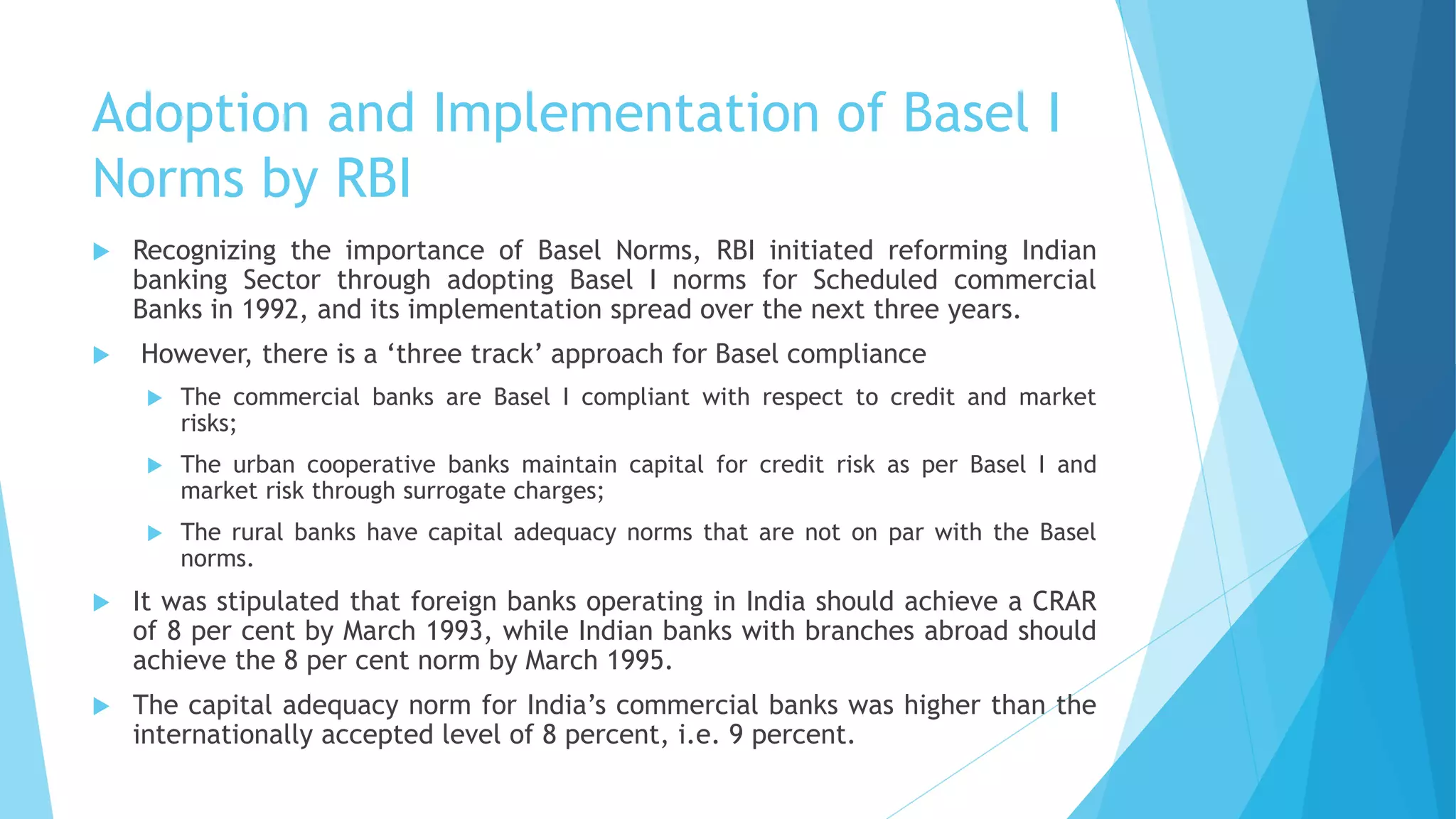 Adoption and Implementation of Basel I
Norms by RBI
 Recognizing the importance of Basel Norms, RBI initiated reforming Indian
banking Sector through adopting Basel I norms for Scheduled commercial
Banks in 1992, and its implementation spread over the next three years.
 However, there is a ‘three track’ approach for Basel compliance
 The commercial banks are Basel I compliant with respect to credit and market
risks;
 The urban cooperative banks maintain capital for credit risk as per Basel I and
market risk through surrogate charges;
 The rural banks have capital adequacy norms that are not on par with the Basel
norms.
 It was stipulated that foreign banks operating in India should achieve a CRAR
of 8 per cent by March 1993, while Indian banks with branches abroad should
achieve the 8 per cent norm by March 1995.
 The capital adequacy norm for India’s commercial banks was higher than the
internationally accepted level of 8 percent, i.e. 9 percent.
 