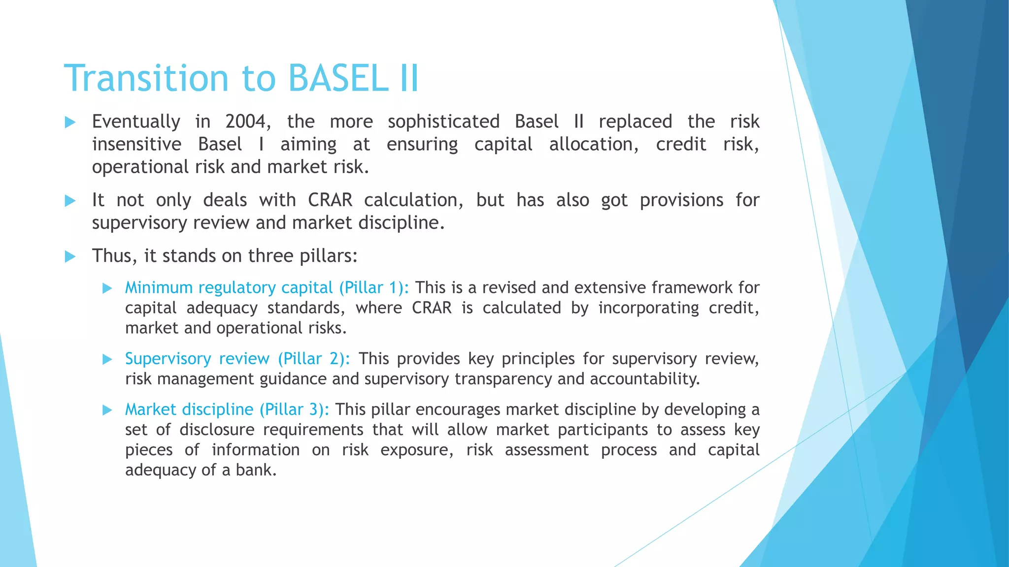 Transition to BASEL II
 Eventually in 2004, the more sophisticated Basel II replaced the risk
insensitive Basel I aiming at ensuring capital allocation, credit risk,
operational risk and market risk.
 It not only deals with CRAR calculation, but has also got provisions for
supervisory review and market discipline.
 Thus, it stands on three pillars:
 Minimum regulatory capital (Pillar 1): This is a revised and extensive framework for
capital adequacy standards, where CRAR is calculated by incorporating credit,
market and operational risks.
 Supervisory review (Pillar 2): This provides key principles for supervisory review,
risk management guidance and supervisory transparency and accountability.
 Market discipline (Pillar 3): This pillar encourages market discipline by developing a
set of disclosure requirements that will allow market participants to assess key
pieces of information on risk exposure, risk assessment process and capital
adequacy of a bank.
 