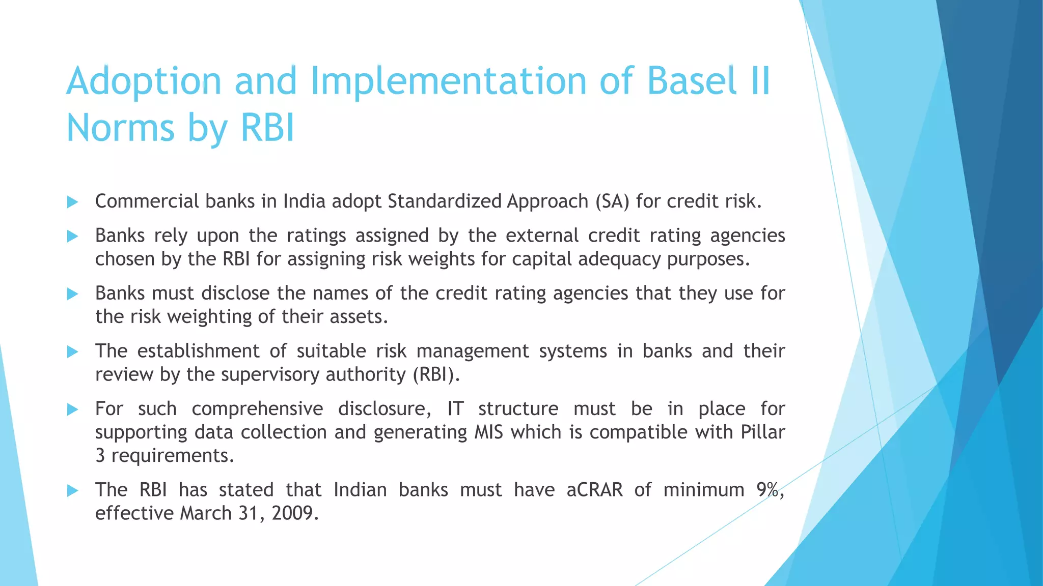Adoption and Implementation of Basel II
Norms by RBI
 Commercial banks in India adopt Standardized Approach (SA) for credit risk.
 Banks rely upon the ratings assigned by the external credit rating agencies
chosen by the RBI for assigning risk weights for capital adequacy purposes.
 Banks must disclose the names of the credit rating agencies that they use for
the risk weighting of their assets.
 The establishment of suitable risk management systems in banks and their
review by the supervisory authority (RBI).
 For such comprehensive disclosure, IT structure must be in place for
supporting data collection and generating MIS which is compatible with Pillar
3 requirements.
 The RBI has stated that Indian banks must have aCRAR of minimum 9%,
effective March 31, 2009.
 