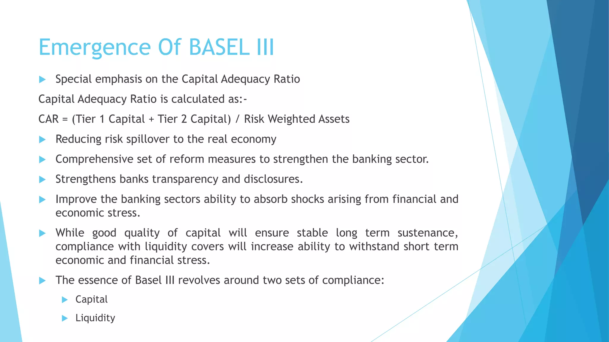 Emergence Of BASEL III
 Special emphasis on the Capital Adequacy Ratio
Capital Adequacy Ratio is calculated as:-
CAR = (Tier 1 Capital + Tier 2 Capital) / Risk Weighted Assets
 Reducing risk spillover to the real economy
 Comprehensive set of reform measures to strengthen the banking sector.
 Strengthens banks transparency and disclosures.
 Improve the banking sectors ability to absorb shocks arising from financial and
economic stress.
 While good quality of capital will ensure stable long term sustenance,
compliance with liquidity covers will increase ability to withstand short term
economic and financial stress.
 The essence of Basel III revolves around two sets of compliance:
 Capital
 Liquidity
 