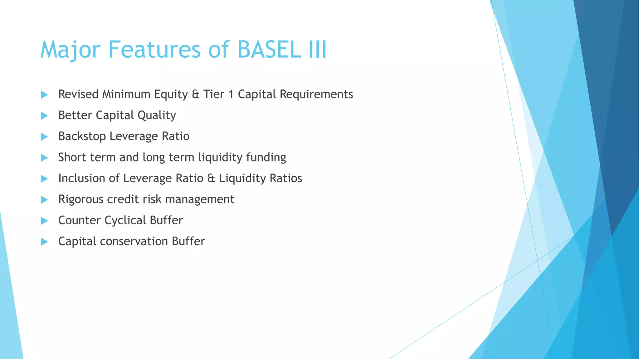 Major Features of BASEL III
 Revised Minimum Equity & Tier 1 Capital Requirements
 Better Capital Quality
 Backstop Leverage Ratio
 Short term and long term liquidity funding
 Inclusion of Leverage Ratio & Liquidity Ratios
 Rigorous credit risk management
 Counter Cyclical Buffer
 Capital conservation Buffer
 