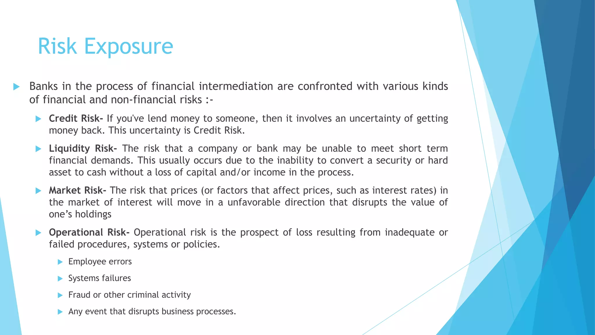 Risk Exposure
 Banks in the process of financial intermediation are confronted with various kinds
of financial and non-financial risks :-
 Credit Risk- If you've lend money to someone, then it involves an uncertainty of getting
money back. This uncertainty is Credit Risk.
 Liquidity Risk- The risk that a company or bank may be unable to meet short term
financial demands. This usually occurs due to the inability to convert a security or hard
asset to cash without a loss of capital and/or income in the process.
 Market Risk- The risk that prices (or factors that affect prices, such as interest rates) in
the market of interest will move in a unfavorable direction that disrupts the value of
one’s holdings
 Operational Risk- Operational risk is the prospect of loss resulting from inadequate or
failed procedures, systems or policies.
 Employee errors
 Systems failures
 Fraud or other criminal activity
 Any event that disrupts business processes.
 