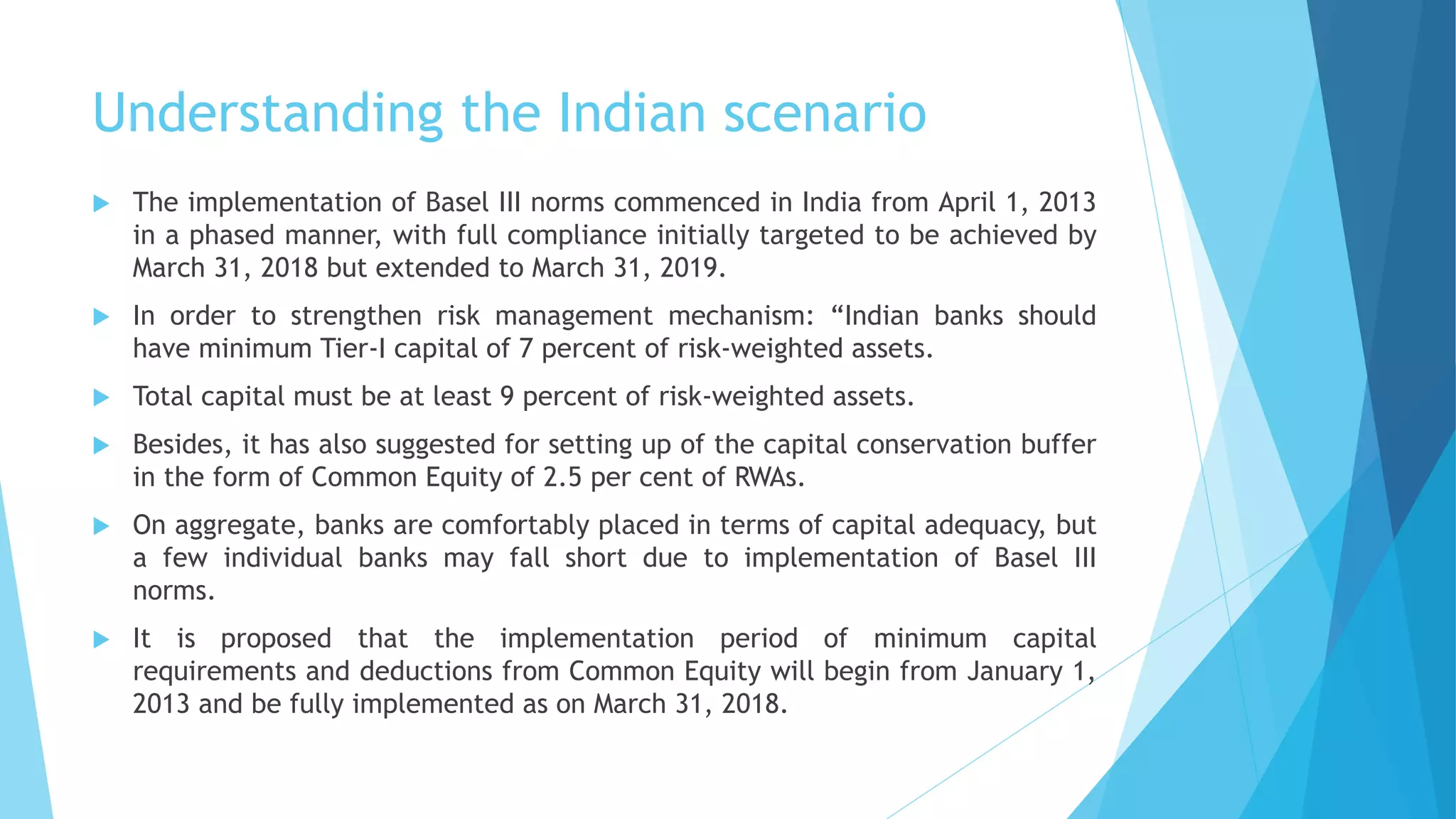 Understanding the Indian scenario
 The implementation of Basel III norms commenced in India from April 1, 2013
in a phased manner, with full compliance initially targeted to be achieved by
March 31, 2018 but extended to March 31, 2019.
 In order to strengthen risk management mechanism: “Indian banks should
have minimum Tier-I capital of 7 percent of risk-weighted assets.
 Total capital must be at least 9 percent of risk-weighted assets.
 Besides, it has also suggested for setting up of the capital conservation buffer
in the form of Common Equity of 2.5 per cent of RWAs.
 On aggregate, banks are comfortably placed in terms of capital adequacy, but
a few individual banks may fall short due to implementation of Basel III
norms.
 It is proposed that the implementation period of minimum capital
requirements and deductions from Common Equity will begin from January 1,
2013 and be fully implemented as on March 31, 2018.
 