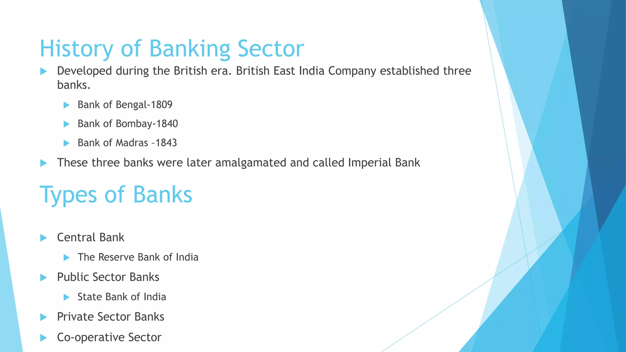 History of Banking Sector
 Developed during the British era. British East India Company established three
banks.
 Bank of Bengal-1809
 Bank of Bombay-1840
 Bank of Madras –1843
 These three banks were later amalgamated and called Imperial Bank
Types of Banks
 Central Bank
 The Reserve Bank of India
 Public Sector Banks
 State Bank of India
 Private Sector Banks
 Co-operative Sector
 