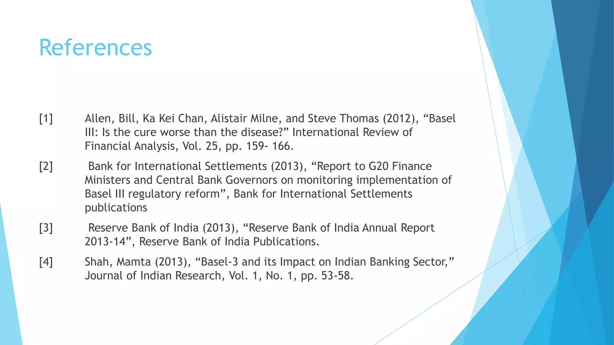 References
[1] Allen, Bill, Ka Kei Chan, Alistair Milne, and Steve Thomas (2012), “Basel
III: Is the cure worse than the disease?” International Review of
Financial Analysis, Vol. 25, pp. 159- 166.
[2] Bank for International Settlements (2013), “Report to G20 Finance
Ministers and Central Bank Governors on monitoring implementation of
Basel III regulatory reform”, Bank for International Settlements
publications
[3] Reserve Bank of India (2013), “Reserve Bank of India Annual Report
2013-14”, Reserve Bank of India Publications.
[4] Shah, Mamta (2013), “Basel-3 and its Impact on Indian Banking Sector,”
Journal of Indian Research, Vol. 1, No. 1, pp. 53-58.
 