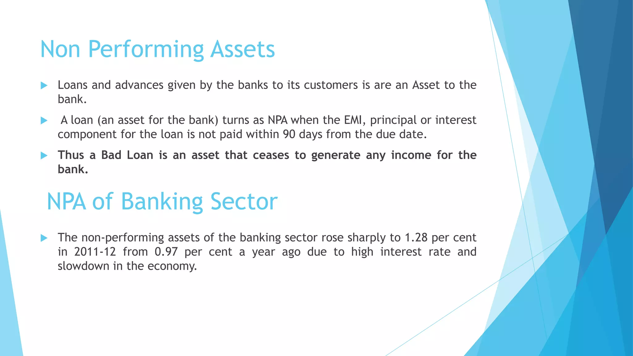 Non Performing Assets
 Loans and advances given by the banks to its customers is are an Asset to the
bank.
 A loan (an asset for the bank) turns as NPA when the EMI, principal or interest
component for the loan is not paid within 90 days from the due date.
 Thus a Bad Loan is an asset that ceases to generate any income for the
bank.
NPA of Banking Sector
 The non-performing assets of the banking sector rose sharply to 1.28 per cent
in 2011-12 from 0.97 per cent a year ago due to high interest rate and
slowdown in the economy.
 