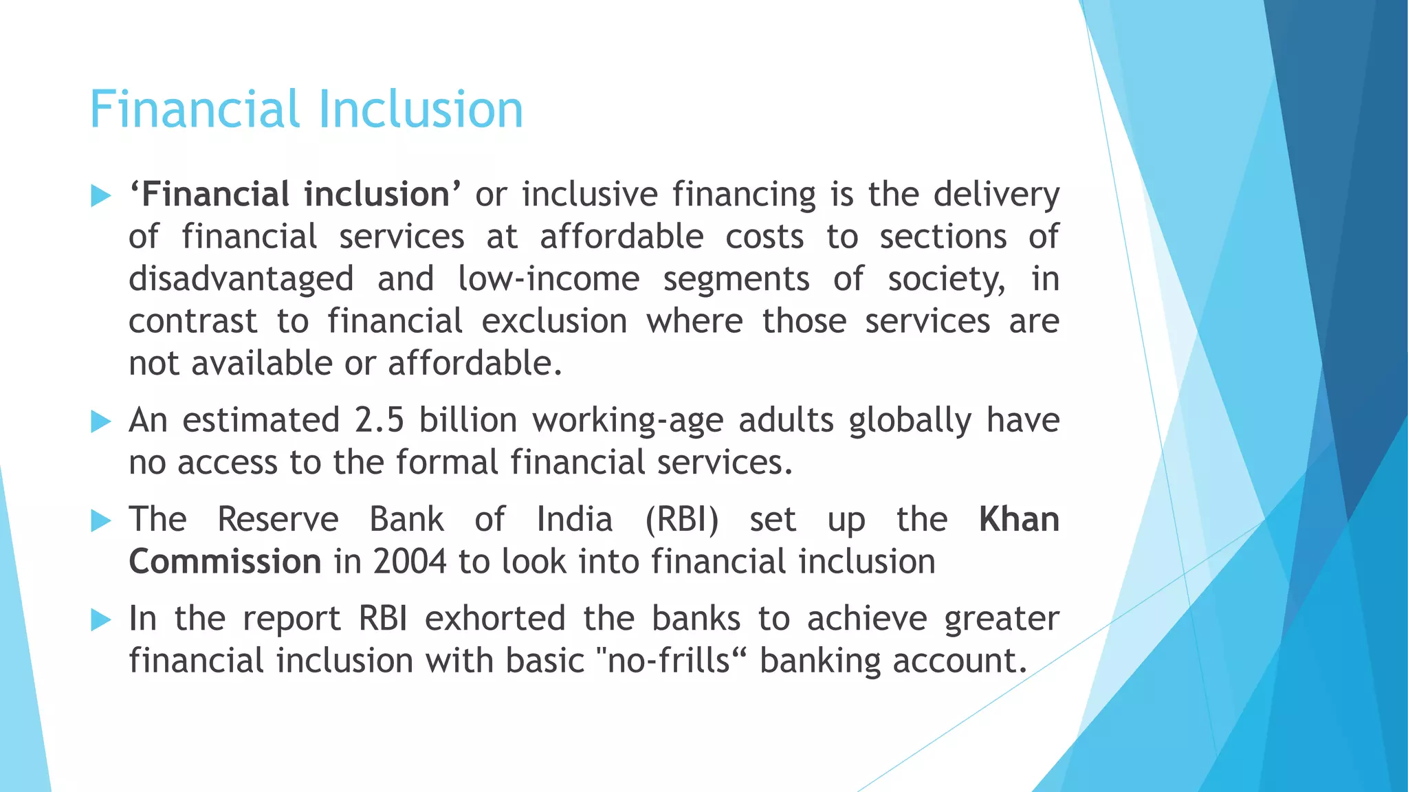 Financial Inclusion
 ‘Financial inclusion’ or inclusive financing is the delivery
of financial services at affordable costs to sections of
disadvantaged and low-income segments of society, in
contrast to financial exclusion where those services are
not available or affordable.
 An estimated 2.5 billion working-age adults globally have
no access to the formal financial services.
 The Reserve Bank of India (RBI) set up the Khan
Commission in 2004 to look into financial inclusion
 In the report RBI exhorted the banks to achieve greater
financial inclusion with basic "no-frills“ banking account.
 